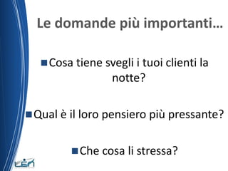 Le domande più importanti…

    Cosa tiene svegli i tuoi clienti la
                  notte?

 Qual è il loro pensiero più pressante?


          Che cosa li stressa?
 