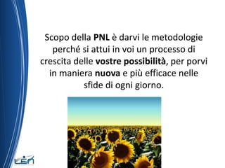 Scopo della PNL è darvi le metodologie
   perché si attui in voi un processo di
crescita delle vostre possibilità, per porvi
  in maniera nuova e più efficace nelle
           sfide di ogni giorno.
 