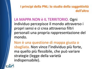 I principi della PNL: lo studio della soggettività
                                           dell’altro

LA MAPPA NON è IL TERRITORIO. Ogni
individuo percepisce il mondo attraverso i
propri sensi e ci crea attraverso filtri
personali una propria rappresentazione del
mondo.
Non è una questione di mappa giusta o
sbagliata. Non vince l’individuo più forte,
ma quello più flessibile, che può variare
strategie (legge della varietà
indispensabile).
 