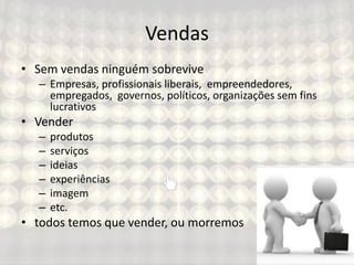 Vendas
• Sem vendas ninguém sobrevive
– Empresas, profissionais liberais, empreendedores,
empregados, governos, políticos, organizações sem fins
lucrativos
• Vender
– produtos
– serviços
– ideias
– experiências
– imagem
– etc.
• todos temos que vender, ou morremos
 