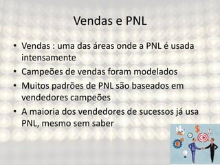 Vendas e PNL
• Vendas : uma das áreas onde a PNL é usada
intensamente
• Campeões de vendas foram modelados
• Muitos padrões de PNL são baseados em
vendedores campeões
• A maioria dos vendedores de sucessos já usa
PNL, mesmo sem saber
 