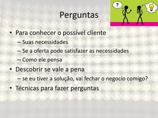 Perguntas
• Para conhecer o possível cliente
– Suas necessidades
– Se a oferta pode satisfazer as necessidades
– Como ele pensa
• Descobrir se vale a pena
– se eu tiver a solução, vai fechar o negocio comigo?
• Técnicas para fazer perguntas
 
