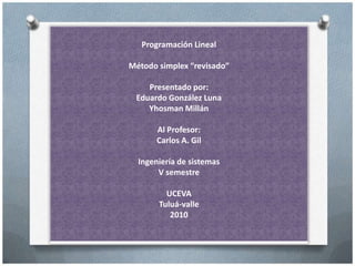 Programación Lineal
Método simplex “revisado”
Presentado por:
Eduardo González Luna
Yhosman Millán
Al Profesor:
Carlos A. Gil
Ingeniería de sistemas
V semestre
UCEVA
Tuluá-valle
2010
 
