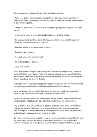 Jaime encuentra el despacho triste. Dice que falta ambiente.

- Pues ¿por qué no traemos cada uno algo bonito para adornar las paredes?. Y
luego entre todos compramos una cafetera, que las hay muy baratas, y preparamos
el café en el despacho.

- ¡Anda ya! dice Pedro. Y ¿tu crees que el jefe te dejará poner cualquier cosa en la
pared?.

- ¡Hombre! Si no se le preguntas, desde luego que nunca lo sabrás.

- Es que además la gente no tiene dinero para gastarlo en una cafetera para el
despacho. Y ¿quién preparará el café, tu?

- Pero por qué no lo preguntamos a la gente.

- Porque no van a querer

- Y tu qué sabes. ¿Tu contribuirías?

- Yo sí. Pero todos no querrán.

- ¡Qué pesado eres!

Estas discusiones son típicas en el despacho. Lucía se ilusiona por todo, aunque a
veces al final no hace nada, y Pedro le encuentra pegas a todo, aunque al final se
apunta igual. Terminan de acuerdo y pensando lo mismo, por lo que los colegas les
llaman pesados a los dos. Por discutir.

Pues cada uno de nuestros protagonistas aplica escrupulosa pero involuntariamente
un metaprograma bien determinado llamado aproximación-evitación.

Lucia funciona en Aproximación. Considera primero las ventajas de una nueva
situación, se entusiasma y moviliza su energía hacia la acción.

Por el contrario Pedro funciona en Evitación. Se fija primero en los inconvenientes,
en los aspectos negativos, en los problemas que plantean las nuevas ideas.

Hay que tomar muy en cuenta que la postura evitación no es necesariamente una
posición de rechazo. Si bien es cierto que considerar los inconvenientes puede
limitar o impedir la acción, también puede desembocar en un modo de planificarla,
evitando los tropiezos para llegar mejor a la meta.

De hecho, aproximación y evitación son una reacción inmediata y espontánea a una
iniciativa ajena. Al final, es posible que la persona que funciona en evitación
termine realizando los proyectos que entusiasmaron al "aproximación" pero que



               Alejandro Ferrazzuolo – Postgrado Fundación Libertad 2007
 