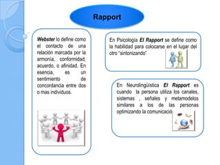 Rapport
Webster lo define como
el contacto de una
relación marcada por la
armonía, conformidad,
acuerdo, o afinidad. En
esencia, es un
sentimiento de
concordancia entre dos
o mas individuos.
En Psicología El Rapport se define como
la habilidad para colocarse en el lugar del
otro “sintonizando”
En Neurolingüística El Rapport es
cuando la persona utiliza los canales,
sistemas , señales y metamodelos
similares a los de las personas
optimizando la comunicación
 