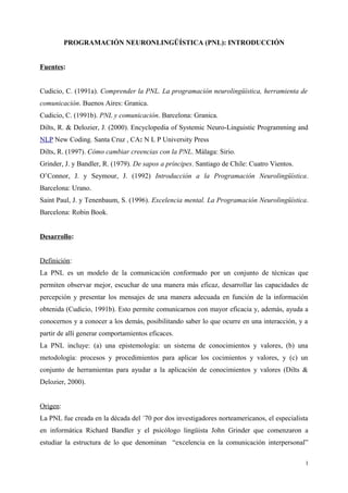 PROGRAMACIÓN NEURONLINGÜÍSTICA (PNL): INTRODUCCIÓN
Fuentes:
Cudicio, C. (1991a). Comprender la PNL. La programación neurolingüística, herramienta de
comunicación. Buenos Aires: Granica.
Cudicio, C. (1991b). PNL y comunicación. Barcelona: Granica.
Dilts, R. & Delozier, J. (2000). Encyclopedia of Systemic Neuro-Linguistic Programming and
NLP New Coding. Santa Cruz , CA: N L P University Press
Dilts, R. (1997). Cómo cambiar creencias con la PNL. Málaga: Sirio.
Grinder, J. y Bandler, R. (1979). De sapos a príncipes. Santiago de Chile: Cuatro Vientos.
O’Connor, J. y Seymour, J. (1992) Introducción a la Programación Neurolingüística.
Barcelona: Urano.
Saint Paul, J. y Tenenbaum, S. (1996). Excelencia mental. La Programación Neurolingüística.
Barcelona: Robin Book.
Desarrollo:
Definición:
La PNL es un modelo de la comunicación conformado por un conjunto de técnicas que
permiten observar mejor, escuchar de una manera más eficaz, desarrollar las capacidades de
percepción y presentar los mensajes de una manera adecuada en función de la información
obtenida (Cudicio, 1991b). Esto permite comunicarnos con mayor eficacia y, además, ayuda a
conocernos y a conocer a los demás, posibilitando saber lo que ocurre en una interacción, y a
partir de allí generar comportamientos eficaces.
La PNL incluye: (a) una epistemología: un sistema de conocimientos y valores, (b) una
metodología: procesos y procedimientos para aplicar los cocimientos y valores, y (c) un
conjunto de herramientas para ayudar a la aplicación de conocimientos y valores (Dilts &
Delozier, 2000).
Origen:
La PNL fue creada en la década del ´70 por dos investigadores norteamericanos, el especialista
en informática Richard Bandler y el psicólogo lingüista John Grinder que comenzaron a
estudiar la estructura de lo que denominan “excelencia en la comunicación interpersonal”
1
 
