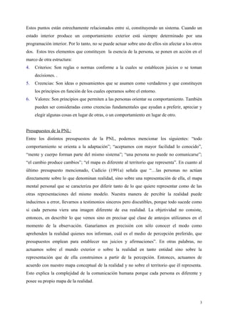 Estos puntos están estrechamente relacionados entre sí, constituyendo un sistema. Cuando un
estado interior produce un comportamiento exterior está siempre determinado por una
programación interior. Por lo tanto, no se puede actuar sobre uno de ellos sin afectar a los otros
dos. Estos tres elementos que constituyen la esencia de la persona, se ponen en acción en el
marco de otra estructura:
4. Criterios: Son reglas o normas conforme a la cuales se establecen juicios o se toman
decisiones. .
5. Creencias: Son ideas o pensamientos que se asumen como verdaderos y que constituyen
los principios en función de los cuales operamos sobre el entorno.
6. Valores: Son principios que permiten a las personas orientar su comportamiento. También
pueden ser consideradas como creencias fundamentales que ayudan a preferir, apreciar y
elegir algunas cosas en lugar de otras, o un comportamiento en lugar de otro.
Presupuestos de la PNL:
Entre los distintos presupuestos de la PNL, podemos mencionar los siguientes: “todo
comportamiento se orienta a la adaptación”; “aceptamos con mayor facilidad lo conocido”,
“mente y cuerpo forman parte del mismo sistema”; “una persona no puede no comunicarse”;
“el cambio produce cambios”; “el mapa es diferente al territorio que representa”. En cuanto al
último presupuesto mencionado, Cudicio (1991a) señala que “…las personas no actúan
directamente sobre lo que denominan realidad, sino sobre una representación de ella, el mapa
mental personal que se caracteriza por diferir tanto de lo que quiere representar como de las
otras representaciones del mismo modelo. Nuestra manera de percibir la realidad puede
inducirnos a error, llevarnos a testimonios sinceros pero discutibles, porque todo sucede como
si cada persona viera una imagen diferente de esa realidad. La objetividad no consiste,
entonces, en describir lo que vemos sino en precisar qué clase de anteojos utilizamos en el
momento de la observación. Ganaríamos en precisión con sólo conocer el modo como
aprehenden la realidad quienes nos informan, cuál es el medio de percepción preferido, que
presupuestos emplean para establecer sus juicios y afirmaciones”. En otras palabras, no
actuamos sobre el mundo exterior o sobre la realidad en tanto entidad sino sobre la
representación que de ella construimos a partir de la percepción. Entonces, actuamos de
acuerdo con nuestro mapa conceptual de la realidad y no sobre el territorio que él representa.
Esto explica la complejidad de la comunicación humana porque cada persona es diferente y
posee su propio mapa de la realidad.
3
 