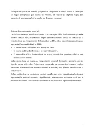 Es importante contar con modelos que permitan comprender la manera en que se construyen
los mapas conceptuales que utilizan las personas. El objetivo es adaptarse mejor, para
transmitir de una manera efectiva aquello que deseamos comunicar.
Sistemas de representación sensorial:
Las informaciones que proceden del mundo exterior son percibidas simultáneamente por todos
nuestros sentidos. Pero, el ser humano emplea de modo dominante uno de sus sentidos que le
permiten tener una representación de la realidad. La PNL define tres sistemas principales de
representación sensorial (Cudicio, 1991):
• El sistema visual: Predominio de la percepción visual.
• El sistema auditivo: Predominio de la percepción auditiva.
• El sistema kinestésico: Predominio de las percepciones táctiles, gustativas, olfativas y de
las sensaciones internas.
Cada persona tiene un sistema de representación sensorial dominante o primario; esto no
significa que no utilicen los. Es importante comprender que nuestros interlocutores emplean
un sistema de representación sensorial diferente al nuestro y esto produce dificultades en la
comunicación
Se han podido observar constantes y construir modelos para poner en evidencia el sistema de
representación sensorial empleado. Seguidamente, presentaremos un cuadro en el que se
describen las distintas características de cada uno de los sistemas de representación sensorial;
4
 