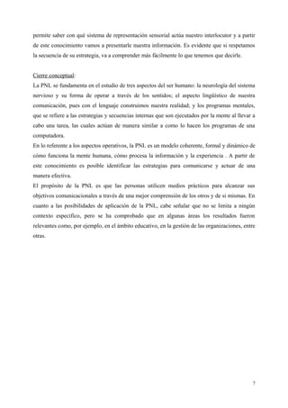 permite saber con qué sistema de representación sensorial actúa nuestro interlocutor y a partir
de este conocimiento vamos a presentarle nuestra información. Es evidente que si respetamos
la secuencia de su estrategia, va a comprender más fácilmente lo que tenemos que decirle.
Cierre conceptual:
La PNL se fundamenta en el estudio de tres aspectos del ser humano: la neurología del sistema
nervioso y su forma de operar a través de los sentidos; el aspecto lingüístico de nuestra
comunicación, pues con el lenguaje construimos nuestra realidad; y los programas mentales,
que se refiere a las estrategias y secuencias internas que son ejecutados por la mente al llevar a
cabo una tarea, las cuales actúan de manera similar a como lo hacen los programas de una
computadora.
En lo referente a los aspectos operativos, la PNL es un modelo coherente, formal y dinámico de
cómo funciona la mente humana, cómo procesa la información y la experiencia . A partir de
este conocimiento es posible identificar las estrategias para comunicarse y actuar de una
manera efectiva.
El propósito de la PNL es que las personas utilicen medios prácticos para alcanzar sus
objetivos comunicacionales a través de una mejor comprensión de los otros y de si mismas. En
cuanto a las posibilidades de aplicación de la PNL, cabe señalar que no se limita a ningún
contexto especifico, pero se ha comprobado que en algunas áreas los resultados fueron
relevantes como, por ejemplo, en el ámbito educativo, en la gestión de las organizaciones, entre
otras.
7
 