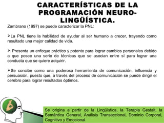 CARACTERÍSTICAS DE LA
               PROGRAMACIÓN NEURO-
                   LINGÜÍSTICA.
Zambrano (1997) se puede caracterizar la PNL:

La PNL tiene la habilidad de ayudar al ser humano a crecer, trayendo como
resultado una mejor calidad de vida.

 Presenta un enfoque práctico y potente para lograr cambios personales debido
a que posee una serie de técnicas que se asocian entre sí para lograr una
conducta que se quiere adquirir.

Se concibe como una poderosa herramienta de comunicación, influencia y
persuasión, puesto que, a través del proceso de comunicación se puede dirigir el
cerebro para lograr resultados óptimos.




                    Se origina a partir de la Lingüística, la Terapia Gestalt, la
                    Semántica General, Análisis Transaccional, Dominio Corporal,
                    Cognitivo y Emocional.
 