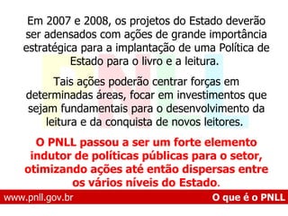 www.pnll.gov.br   O que é o PNLL Em 2007 e 2008, os projetos do Estado deverão ser adensados com ações de grande importância estratégica para a implantação de uma Política de Estado para o livro e a leitura.  Tais ações poderão centrar forças em determinadas áreas, focar em investimentos que sejam fundamentais para o desenvolvimento da leitura e da conquista de novos leitores.  O PNLL passou a ser um forte elemento indutor de políticas públicas para o setor, otimizando ações até então dispersas entre os vários níveis do   Estado . 