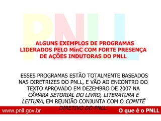 www.pnll.gov.br   O que é o PNLL       ALGUNS EXEMPLOS DE PROGRAMAS LIDERADOS PELO MinC COM FORTE PRESENÇA DE AÇÕES INDUTORAS DO PNLL        ESSES PROGRAMAS ESTÃO TOTALMENTE BASEADOS NAS DIRETRIZES DO PNLL, E VÃO AO ENCONTRO DO TEXTO APROVADO EM DEZEMBRO DE 2007 NA  CÂMARA SETORIAL DO LIVRO, LITERATURA E LEITURA , EM REUNIÃO CONJUNTA COM O  COMITÊ DIRETIVO DO PNLL. 