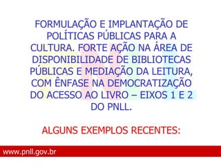 www.pnll.gov.br   O que é o PNLL FORMULAÇÃO E IMPLANTAÇÃO DE POLÍTICAS PÚBLICAS PARA A CULTURA. FORTE AÇÃO NA ÁREA DE DISPONIBILIDADE DE BIBLIOTECAS PÚBLICAS E MEDIAÇÃO DA LEITURA, COM ÊNFASE NA DEMOCRATIZAÇÃO DO ACESSO AO LIVRO – EIXOS 1 E 2 DO PNLL. ALGUNS EXEMPLOS RECENTES: 