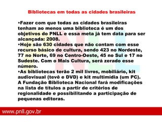 www.pnll.gov.br   O que é o PNLL Bibliotecas em todas as cidades brasileiras Fazer com que todas as cidades brasileiras tenham ao menos uma biblioteca é um dos objetivos do PNLL e essa meta já tem data para ser alcançada: 2008.  Hoje são 630 cidades que não contam com esse recurso básico de cultura, sendo 423 no Nordeste, 77 no Norte, 69 no Centro-Oeste, 45 no Sul e 17 no Sudeste. Com o Mais Cultura, será zerado esse número. As bibliotecas terão 2 mil livros, mobiliário, kit audiovisual (tevê e DVD) e kit multimídia (um PC). A Fundação Biblioteca Nacional fará modificações na lista de títulos a partir de critérios de regionalidade e possibilitando a participação de pequenas editoras. 