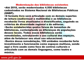 www.pnll.gov.br   O que é o PNLL Modernização das bibliotecas existentes Até 2010, serão modernizadas 4.500 bibliotecas cadastradas no Sistema Nacional de Bibliotecas Públicas (SNBP).  O formato livro será articulado com os demais suportes de leitura (audiovisual e multimídia) e as bibliotecas receberão livros atualizados e diversificados, seguindo os critérios de diversidade regional e de editoras.  Serão estabelecidas quatro faixas de tamanhos de bibliotecas, contemplando as diferenças de populações desses locais. Todas essas bibliotecas serão remodeladas, estruturando o uso cultural dos espaços, além de fortalecer seu atual uso educacional.  Dentro dessa remodelação, 100 unidades receberão forte investimento e funcionarão como espaços multiuso, sendo aqui o livro usado como foco de centros culturais e articulado com as demais linguagens, como teatro e música.   