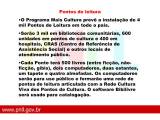 www.pnll.gov.br   O que é o PNLL Pontos de leitura O Programa Mais Cultura prevê a instalação de 4 mil Pontos de Leitura em todo o país.  Serão 3 mil em bibliotecas comunitárias, 600 unidades em pontos de cultura e 400 em hospitais, CRAS (Centro de Referência de Assistência Social) e outros locais de atendimento público.  Cada Ponto terá 500 livros (entre ficção, não-ficção, gibis), dois computadores, duas estantes, um tapete e quatro almofadas. Os computadores serão para uso público e formarão uma rede de pontos de leitura articulada com a Rede Cultura Viva dos Pontos de Cultura. O software Bibilivre será usado para catalogação.   