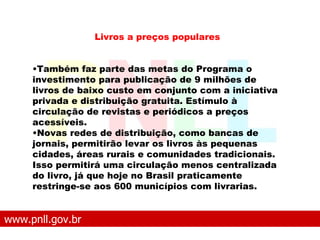 www.pnll.gov.br   O que é o PNLL Livros a preços populares Também faz parte das metas do Programa o investimento para publicação de 9 milhões de livros de baixo custo em conjunto com a iniciativa privada e distribuição gratuita. Estímulo à circulação de revistas e periódicos a preços acessíveis.  Novas redes de distribuição, como bancas de jornais, permitirão levar os livros às pequenas cidades, áreas rurais e comunidades tradicionais. Isso permitirá uma circulação menos centralizada do livro, já que hoje no Brasil praticamente restringe-se aos 600 municípios com livrarias.   