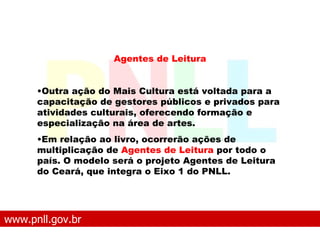 www.pnll.gov.br   O que é o PNLL Agentes de Leitura Outra ação do Mais Cultura está voltada para a capacitação de gestores públicos e privados para atividades culturais, oferecendo formação e especialização na área de artes.  Em relação ao livro, ocorrerão ações de multiplicação de  Agentes de Leitura  por todo o país. O modelo será o projeto Agentes de Leitura do Ceará, que integra o Eixo 1 do PNLL.   