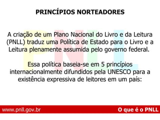 www.pnll.gov.br   O que é o PNLL PRINCÍPIOS NORTEADORES A criação de um Plano Nacional do Livro e da Leitura (PNLL) traduz uma Política de Estado para o Livro e a Leitura plenamente assumida pelo governo federal.  Essa política baseia-se em 5 princípios internacionalmente difundidos pela UNESCO para a existência expressiva de leitores em um país: 