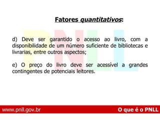 www.pnll.gov.br   O que é o PNLL Fatores  quantitativos :   d) Deve ser garantido o acesso ao livro, com a disponibilidade de um número suficiente de bibliotecas e livrarias, entre outros aspectos;  e) O preço do livro deve ser acessível a grandes contingentes de potenciais leitores.   