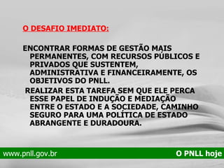 O DESAFIO IMEDIATO: ENCONTRAR FORMAS DE GESTÃO MAIS PERMANENTES, COM RECURSOS PÚBLICOS E PRIVADOS QUE SUSTENTEM, ADMINISTRATIVA E FINANCEIRAMENTE, OS OBJETIVOS DO PNLL. REALIZAR ESTA TAREFA SEM QUE ELE PERCA ESSE PAPEL DE INDUÇÃO E MEDIAÇÃO ENTRE O ESTADO E A SOCIEDADE, CAMINHO SEGURO PARA UMA POLÍTICA DE ESTADO ABRANGENTE E DURADOURA.  www.pnll.gov.br   O PNLL hoje 
