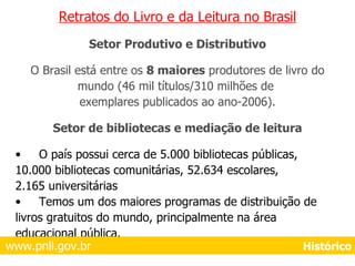 Retratos do Livro e da Leitura no Brasil Setor Produtivo e Distributivo O Brasil está entre os  8 maiores  produtores de livro do mundo (46 mil títulos/310 milhões de  exemplares publicados ao ano-2006). Setor de bibliotecas e mediação de leitura O país possui cerca de 5.000 bibliotecas públicas, 10.000 bibliotecas comunitárias, 52.634 escolares, 2.165 universitárias Temos um dos maiores programas de distribuição de  livros gratuitos do mundo, principalmente na área  educacional pública. www.pnll.gov.br     Histórico 
