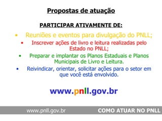Propostas de atuação PARTICIPAR ATIVAMENTE DE: Reuniões e eventos para divulgação do PNLL; Inscrever ações de livro e leitura realizadas pelo Estado no PNLL; Preparar e implantar os Planos Estaduais e Planos Municipais de Livro e Leitura. Reivindicar, orientar, solicitar ações para o setor em que você está envolvido. www. p n l l.gov.br www.pnll.gov.br   COMO   ATUAR NO PNLL 