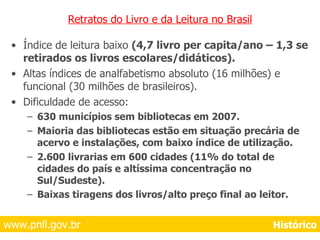 Retratos do Livro e da Leitura no Brasil Índice de leitura baixo  (4,7 livro per capita/ano – 1,3 se retirados os livros escolares/didáticos). Altas índices de analfabetismo absoluto (16 milhões) e funcional (30 milhões de brasileiros). Dificuldade de acesso: 630 municípios sem bibliotecas em 2007. Maioria das bibliotecas estão em situação precária de acervo e instalações, com baixo índice de utilização. 2.600 livrarias em 600 cidades (11% do total de cidades do país e altíssima concentração no Sul/Sudeste). Baixas tiragens dos livros/alto preço final ao leitor.   www.pnll.gov.br     Histórico 