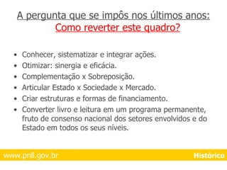 A pergunta que se impôs nos últimos anos:  Como reverter este quadro? Conhecer, sistematizar e integrar ações. Otimizar: sinergia e eficácia. Complementação x Sobreposição. Articular Estado x Sociedade x Mercado. Criar estruturas e formas de financiamento. Converter livro e leitura em um programa permanente, fruto de consenso nacional dos setores envolvidos e do Estado em todos os seus níveis. www.pnll.gov.br     Histórico 