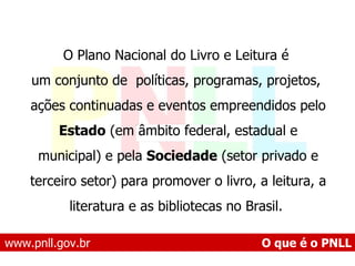 www.pnll.gov.br   O que é o PNLL O Plano Nacional do Livro e Leitura é um conjunto de  políticas, programas, projetos, ações continuadas e eventos empreendidos pelo Estado  (em âmbito federal, estadual e municipal) e pela  Sociedade  (setor privado e terceiro setor) para promover o livro, a leitura, a literatura e as bibliotecas no Brasil.  