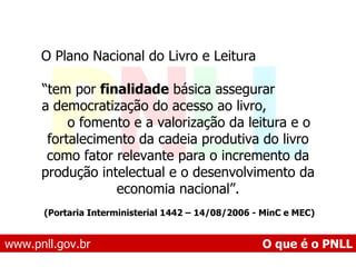 www.pnll.gov.br   O que é o PNLL O Plano Nacional do Livro e Leitura  “ tem por  finalidade  básica assegurar  a democratização do acesso ao livro,  o fomento e a valorização da leitura e o fortalecimento da cadeia produtiva do livro como fator relevante para o incremento da produção intelectual e o desenvolvimento da economia nacional”. (Portaria Interministerial 1442 – 14/08/2006 - MinC e MEC)   