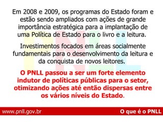 www.pnll.gov.br   O que é o PNLL Em 2008 e 2009, os programas do Estado foram e estão sendo ampliados com ações de grande importância estratégica para a implantação de uma Política de Estado para o livro e a leitura.  Investimentos focados em áreas socialmente fundamentais para o desenvolvimento da leitura e da conquista de novos leitores.  O PNLL passou a ser um forte elemento indutor de políticas públicas para o setor, otimizando ações até então dispersas entre os vários níveis do   Estado . 