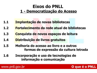 1.1  Implantação de novas bibliotecas 1.2  Fortalecimento da rede atual de bibliotecas 1.3  Conquista de novos espaços de leitura 1.4  Distribuição de livros gratuitos 1.5  Melhoria do acesso ao livro e a outras formas de expressão da cultura letrada 1.6  Incorporação e uso de tecnologias de informação e comunicação Eixos do PNLL   1 - Democratização do Acesso www.pnll.gov.br   O que é o PNLL 