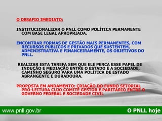 O DESAFIO IMEDIATO: INSTITUCIONALIZAR O PNLL COMO POLÍTICA PERMANENTE COM BASE LEGAL APROPRIADA. ENCONTRAR FORMAS DE GESTÃO MAIS PERMANENTES, COM RECURSOS PÚBLICOS E PRIVADOS QUE SUSTENTEM, ADMINISTRATIVA E FINANCEIRAMENTE, OS OBJETIVOS DO PNLL. REALIZAR ESTA TAREFA SEM QUE ELE PERCA ESSE PAPEL DE INDUÇÃO E MEDIAÇÃO ENTRE O ESTADO E A SOCIEDADE, CAMINHO SEGURO PARA UMA POLÍTICA DE ESTADO ABRANGENTE E DURADOURA.  PROPOSTA EM ANDAMENTO: CRIAÇÃO DO FUNDO SETORIAL PRÓ-LEITURA CUJO COMITÊ GESTOR É PARITÁRIO ENTRE O GOVERNO FEDERAL E SOCIEDADE CIVIL www.pnll.gov.br   O PNLL hoje 