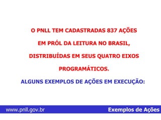 www.pnll.gov.br   Exemplos de Ações O PNLL TEM CADASTRADAS 837 AÇÕES  EM PRÓL DA LEITURA NO BRASIL,  DISTRIBUÍDAS EM SEUS QUATRO EIXOS  PROGRAMÁTICOS.  ALGUNS EXEMPLOS DE AÇÕES EM EXECUÇÃO: 