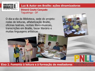 O dia-a-dia da Biblioteca, sede do projeto: rodas de leituras, alfabetização Braille, oficinas teatrais, recitais lítero-musicais, transcrições em Braille, bazar literário e muitas linguagens artísticas... Eixo 2. Fomento à leitura e à formação de mediadores Luz & Autor em Braille: ações dinamizadoras Dinorá Couto Cançado Taguatinga - DF 