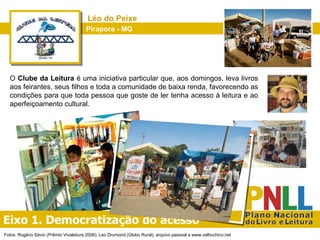 Eixo 1. Democratização do acesso Pirapora - MG Léo do Peixe O  Clube da Leitura  é uma iniciativa particular que, aos domingos, leva livros aos feirantes, seus filhos e toda a comunidade de baixa renda, favorecendo as condições para que toda pessoa que goste de ler tenha acesso à leitura e ao aperfeiçoamento cultural.  Fotos: Rogério Sávio (Prêmio Vivaleitura 2006), Leo Drumond (Globo Rural), arquivo pessoal e www.velhochico.net 