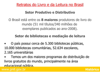 Retratos do Livro e da Leitura no Brasil Setor Produtivo e Distributivo O Brasil está entre os  8 maiores  produtores de livro do mundo (51 mil títulos/340 milhões de  exemplares publicados ao ano-2008). Setor de bibliotecas e mediação de leitura O país possui cerca de 5.300 bibliotecas públicas, 10.000 bibliotecas comunitárias, 52.634 escolares, 2.165 universitárias Temos um dos maiores programas de distribuição de  livros gratuitos do mundo, principalmente na área  educacional pública. www.pnll.gov.br     Histórico 