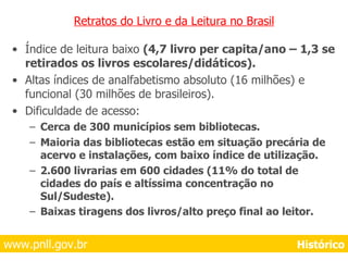 Retratos do Livro e da Leitura no Brasil Índice de leitura baixo  (4,7 livro per capita/ano – 1,3 se retirados os livros escolares/didáticos). Altas índices de analfabetismo absoluto (16 milhões) e funcional (30 milhões de brasileiros). Dificuldade de acesso: Cerca de 300 municípios sem bibliotecas. Maioria das bibliotecas estão em situação precária de acervo e instalações, com baixo índice de utilização. 2.600 livrarias em 600 cidades (11% do total de cidades do país e altíssima concentração no Sul/Sudeste). Baixas tiragens dos livros/alto preço final ao leitor.   www.pnll.gov.br     Histórico 