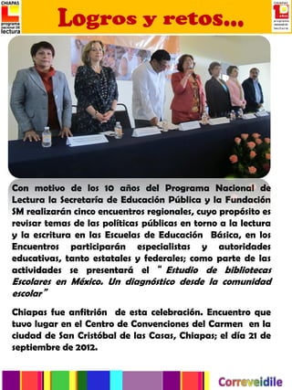 Con motivo de los 10 años del Programa Nacional de
Lectura la Secretaría de Educación Pública y la Fundación
SM realizarán cinco encuentros regionales, cuyo propósito es
revisar temas de las políticas públicas en torno a la lectura
y la escritura en las Escuelas de Educación Básica, en los
Encuentros participarán especialistas y autoridades
educativas, tanto estatales y federales; como parte de las
actividades se presentará el “ Estudio de bibliotecas
Escolares en México. Un diagnóstico desde la comunidad
escolar”
Chiapas fue anfitrión de esta celebración. Encuentro que
tuvo lugar en el Centro de Convenciones del Carmen en la
ciudad de San Cristóbal de las Casas, Chiapas; el día 21 de
septiembre de 2012.
 