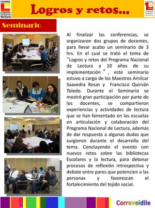 Seminario
            Al finalizar las conferencias, se
            organizaron dos grupos de docentes,
            para llevar acabo un seminario de 3
            hrs. En el cual se trató el tema de
            “Logros y retos del Programa Nacional
            de Lectura a 10 años de su
            implementación ” , este seminario
            estuvo a cargo de los Maestros Amílcar
            Saavedra Rosas y Francisco Quirván
            Toledo. Durante el Seminario se
            mostró gran participación por parte de
            los docentes, se compartieron
            experiencias y actividades de lectura
            que se han fomentado en las escuelas
            en articulación y colaboración del
            Programa Nacional de Lectura, además
            de dar respuesta a algunas dudas que
            surgieron durante el desarrollo del
            tema. Concluyendo el evento con
            nuevos retos sobre las bibliotecas
            Escolares y la lectura, para detonar
            procesos de reflexión introspectiva y
            debate entre pares que potencien a las
            personas      y       favorezcan     el
            fortalecimiento del tejido social.
 