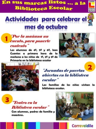 “Por la mañana un
1   cuento, para ponerte
    contento”
    Los alumnos de 4º, 5º y 6º, leen
    Cuentos a primera hora de la
    mañana a los niños de 1º, 2º y 3º de
    Primaria en la biblioteca escolar


                            “Jornadas de puertas
                                                           2
                            abiertas en la biblioteca
                            escolar”
                            Las familias de los niños visitan la
                            biblioteca escolar.



3    “Teatro en la
     Biblioteca escolar”5 familia y
     Con alumnos, padres de
     maestros.
 