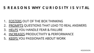 5 R E A S O N S WHY C U R I O S I TY I S V I T AL
1. FOSTERS OUT OF THE BOX THINKING
2. PROMPTS QUESTIONS THAT LEAD TO REAL ANSWERS
3. HELPS YOU HANDLE FEAR & FAILURE
4. INCREASES PRODUCTIVITY & PERFORMANCE
5. KEEPS YOU PASSIONATE ABOUT WORK
#2020VISION
 