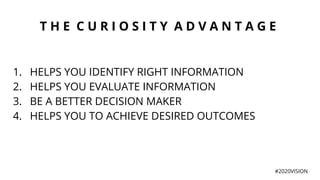 T H E C U R I O S I T Y A D V A N T A G E
1. HELPS YOU IDENTIFY RIGHT INFORMATION
2. HELPS YOU EVALUATE INFORMATION
3. BE A BETTER DECISION MAKER
4. HELPS YOU TO ACHIEVE DESIRED OUTCOMES
#2020VISION
 