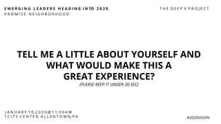 E M E R G I N G L E A D E R S H E A D I N G I N TO 2 0 2 0
P R O M I S E N E I G H B O R H O O D
#2020VISION
TELL ME A LITTLE ABOUT YOURSELF AND
WHAT WOULD MAKE THIS A
GREAT EXPERIENCE?
(PLEASE KEEP IT UNDER 30 SEC)
J A N U A R Y 1 0, 2 0 2 0 @ 1 1: 0 0 A M
1 C I T Y C E N T E R, A L L E N T O W N, P A
T H E D E E P X P R O J E C T
 