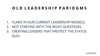 O L D L E A D E R S H I P P A R I D G M S
1. FLAWS IN OUR CURRENT LEADERSHIP MODELS.
2. NOT STARTING WITH THE RIGHT QUESTIONS.
3. CREATING LEADERS THAT PROTECT THE STATUS
QUO.
#2020VISION
 