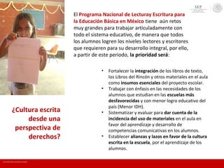¿Cultura escrita
desde una
perspectiva de
derechos?
• Fortalecer la integración de los libros de texto,
los Libros del Rincón y otros materiales en el aula
como insumos esenciales del proyecto escolar.
• Trabajar con énfasis en las necesidades de los
alumnos que estudian en las escuelas más
desfavorecidas y con menor logro educativo del
país (Menor IDH).
• Sistematizar y evaluar para dar cuenta de la
incidencia del uso de materiales en el aula en
favor del aprendizaje y desarrollo de
competencias comunicativas en los alumnos.
• Establecer alianzas y lazos en favor de la cultura
escrita en la escuela, por el aprendizaje de los
alumnos.
El Programa Nacional de Lecturay Escritura para
la Educación Básica en México tiene aún retos
muy grandes para trabajar articuladamente con
todo el sistema educativo, de manera que todos
los alumnos logren los niveles lectores y escritores
que requieren para su desarrollo integral, por ello,
a partir de este periodo, la prioridad será:
En mi escuela Todos somos lectores y escritores
 