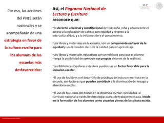 Por eso, las acciones
del PNLE serán
nacionales y se
acompañarán de una
estrategia en favor de
la cultura escrita para
los alumnos de las
escuelas más
desfavorecidas:
Así, el Pograma Nacional de
Lectura y Escritura
reconoce que:
•Es derecho universal y constitucional de todo niño, niña y adolescente el
acceso a la educación de calidad con equidad y respeto a la
interculturalidad, y a la información y el conocimiento.
•Los libros y materiales en la escuela, son un componente en favor de la
equidad y un detonador claro de la calidad para el aprendizaje.
•Los libros y materiales educativos son un vehículo para que el alumno
•tenga la posibilidad de construir sus propias visiones de la realidad.
•Las Bibliotecas Escolares y de Aula pueden ser un factor favorable para la
inclusión escolar.
•El uso de los libros y el desarrollo de prácticas de lectura y escritura en la
escuela, son factores que pueden contribuir a la disminución del rezago y
abandono escolar.
•El uso de los Libros del Rincón en la dinámica escolar, vinculados al
currículo nacional a través de estrategias claras de trabajo en el aula, incide
en la formación de los alumnos como usuarios plenos de la cultura escrita.
En mi escuela Todos somos lectores y escritores
 