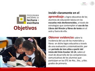Objetivos
Incidir claramente en el
aprendizaje y logro educativo de los
alumnos de educación básica en las
escuelas más desfavorecidas, a través de
estrategias que contemplen el uso de los
Libros del Rincón y libros de texto en el
aula y fuera de ella.
Obtener evidencias sobre la
incidencia del uso de los materiales y
libros en dicho logro educativo a través
de una evaluación y sistematización, por
un periodo de tres años a partir del
inicio del Ciclo Escolar 13-14, sobre el
nivel de desarrollo de las competencias
comunicativas de los alumnos que
participan en las ETC de 4to., 5to., y 6to.
grados de primaria.
En mi escuela Todos somos lectores y escritores
 