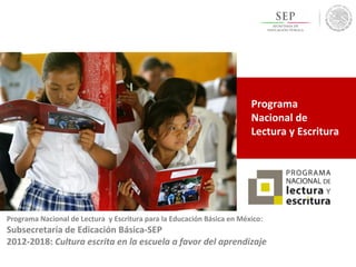 Programa
Nacional de
Lectura y Escritura
Programa Nacional de Lectura y Escritura para la Educación Básica en México:
Subsecretaría de Edicación Básica-SEP
2012-2018: Cultura escrita en la escuela a favor del aprendizaje
 
